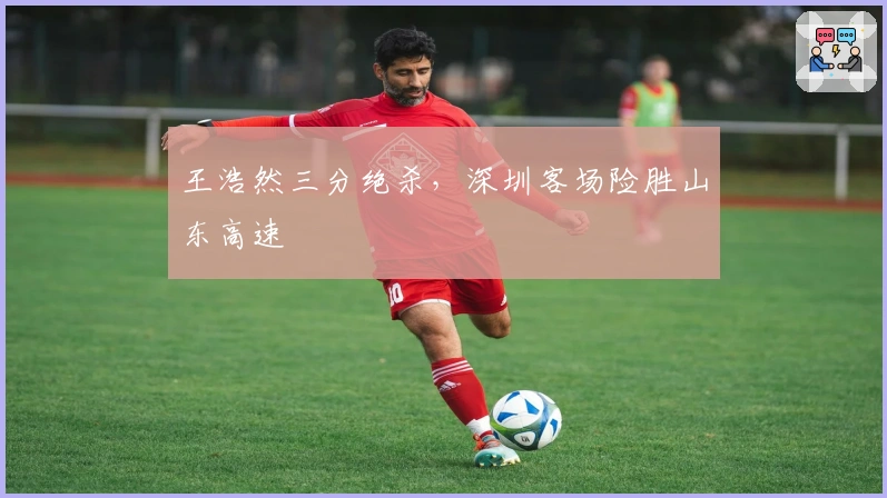 王浩然三分绝杀，深圳客场险胜山东高速