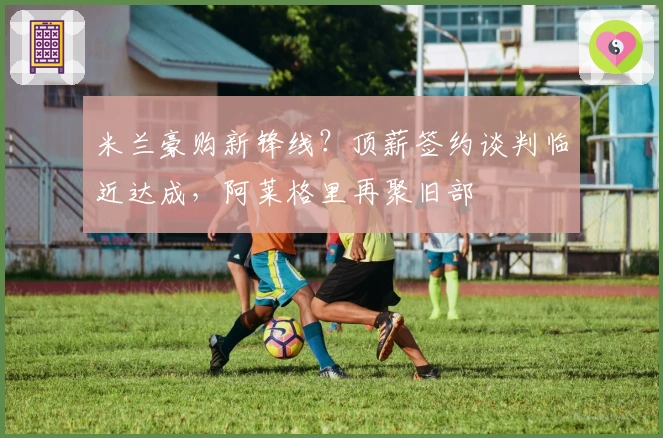 米兰豪购新锋线？顶薪签约谈判临近达成，阿莱格里再聚旧部