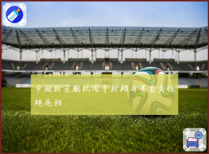 中超新星蒯纪闻李新翔海港首秀惊艳亮相