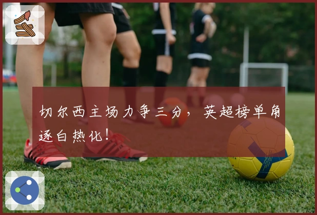 切尔西主场力争三分，英超榜单角逐白热化！