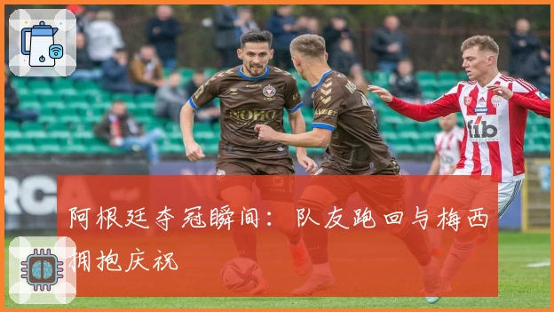 阿根廷夺冠瞬间：队友跑回与梅西拥抱庆祝