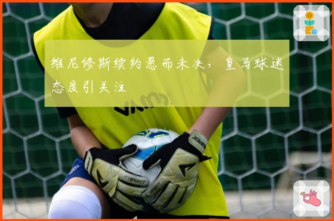 维尼修斯续约悬而未决，皇马球迷态度引关注