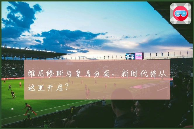 维尼修斯与皇马分离，新时代将从这里开启？