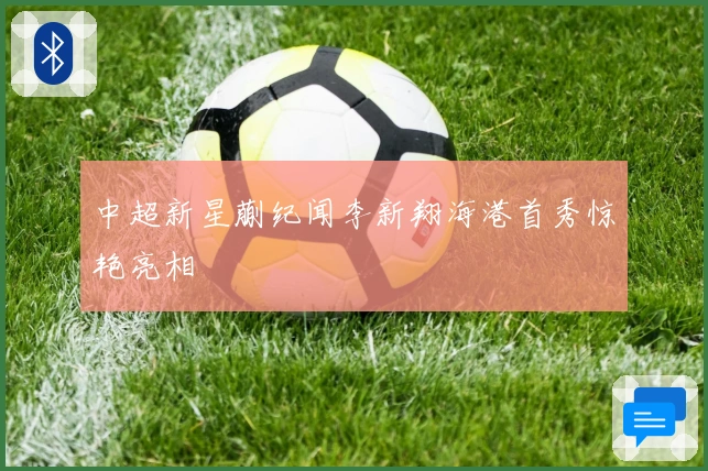 中超新星蒯纪闻李新翔海港首秀惊艳亮相