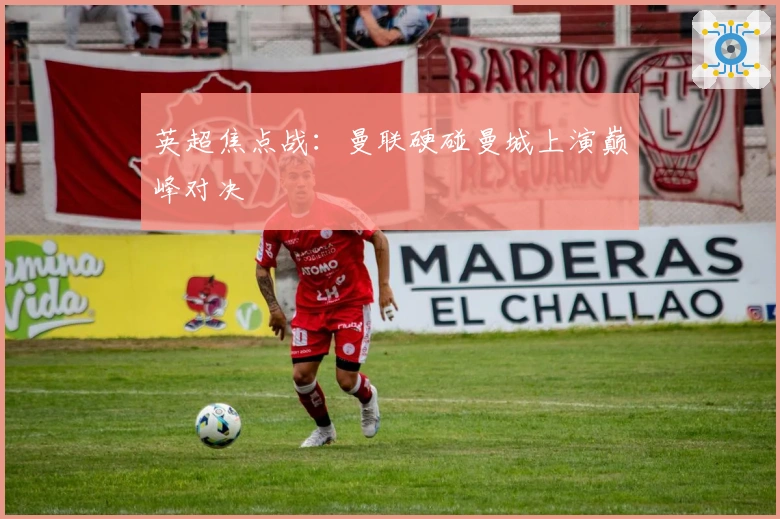 英超焦点战：曼联硬碰曼城上演巅峰对决