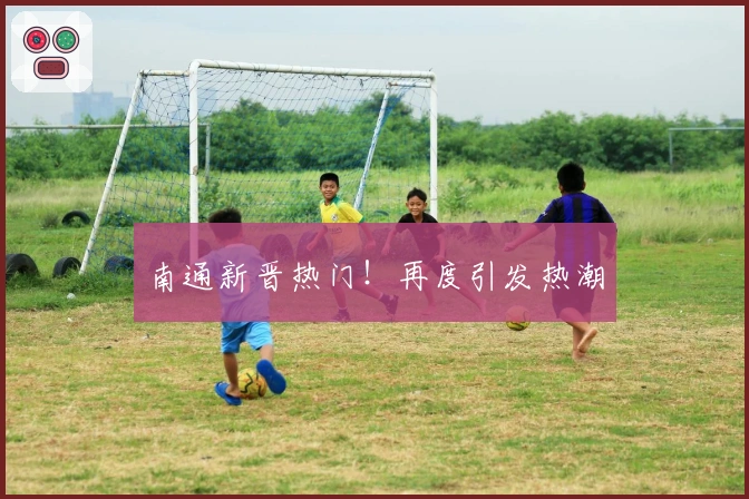 南通新晋热门！再度引发热潮