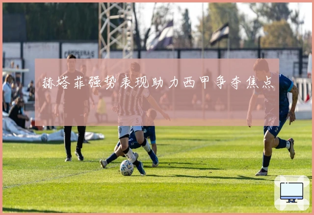 赫塔菲强势表现助力西甲争夺焦点