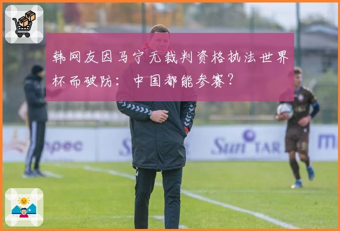 韩网友因马宁无裁判资格执法世界杯而破防：中国都能参赛？