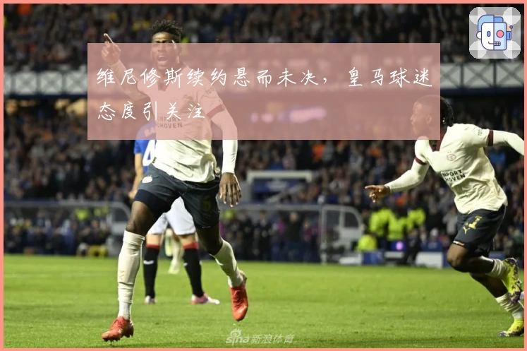 维尼修斯续约悬而未决，皇马球迷态度引关注