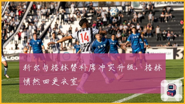 科尔与格林替补席冲突升级，格林愤然回更衣室